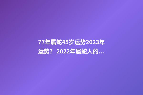 77年属蛇45岁运势2023年运势？ 2022年属蛇人的全年运势，1977属蛇46岁过后的命运-第1张-观点-玄机派